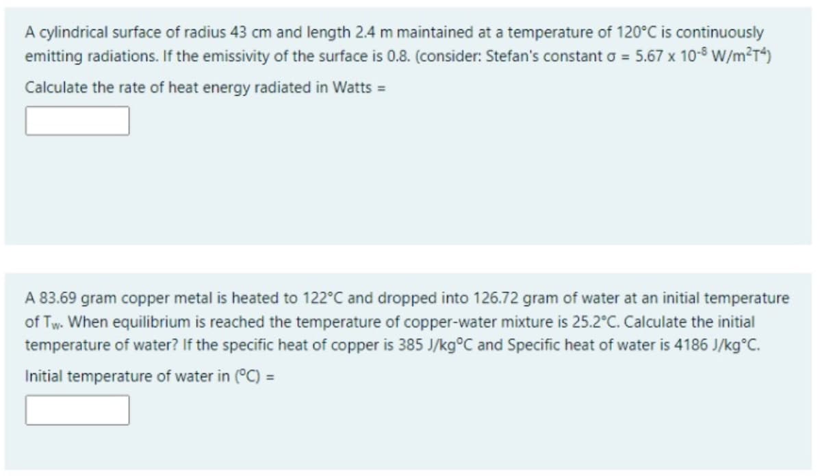 A cylindrical surface of radius 43 cm and length 2.4 m maintained at a temperature of 120°C is continuously
emitting radiations. If the emissivity of the surface is 0.8. (consider: Stefan's constant o = 5.67 x 10-8 W/m²T*)
Calculate the rate of heat energy radiated in Watts =
A 83.69 gram copper metal is heated to 122°C and dropped into 126.72 gram of water at an initial temperature
of Tw. When equilibrium is reached the temperature of copper-water mixture is 25.2°C. Calculate the initial
temperature of water? If the specific heat of copper is 385 J/kg°C and Specific heat of water is 4186 J/kg°C.
Initial temperature of water in (°C) =
