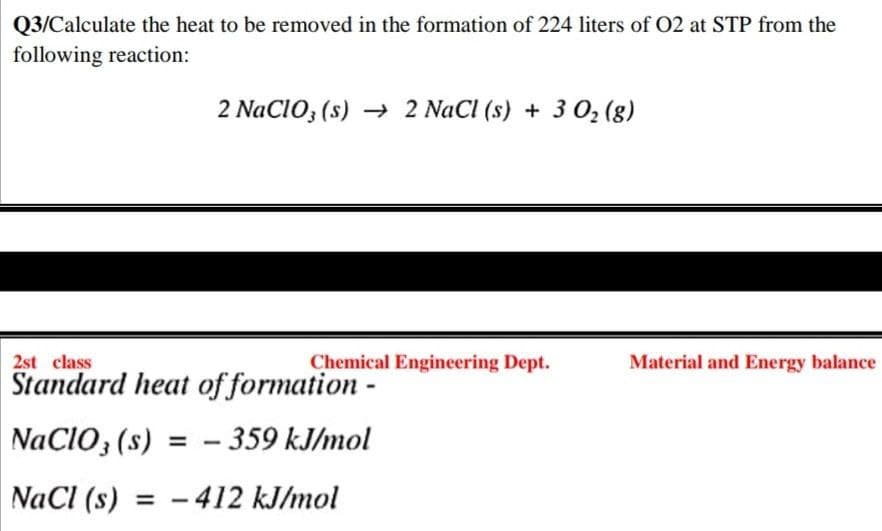 Q3/Calculate the heat to be removed in the formation of 224 liters of O2 at STP from the
following reaction:
2 NaClO3(s)→ 2 NaCl (s) + 3 0₂ (8)
2st class
Chemical Engineering Dept.
Material and Energy balance
Standard heat of formation -
NaClO3 (s) = -359 kJ/mol
NaCl (s) = -412 kJ/mol