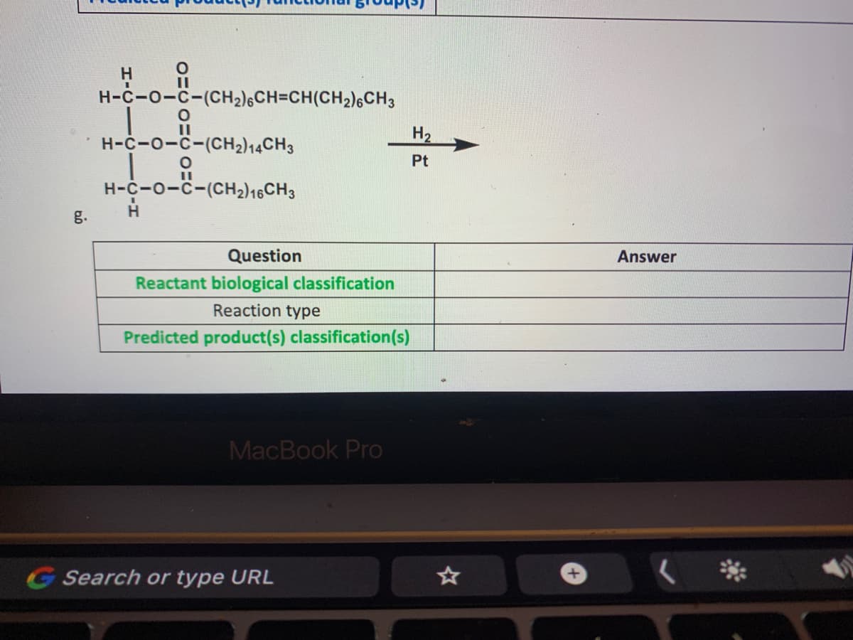 II
H-C-0-C-(CH2)6CH=CH(CH2)6CH3
H-C-O-C-(CH2)14CH3
H2
Pt
H-C-O-C-(CH2)16CH3
H.
g.
Question
Answer
Reactant biological classification
Reaction type
Predicted product(s) classification(s)
MacBook Pro
G Search or type URL
**
