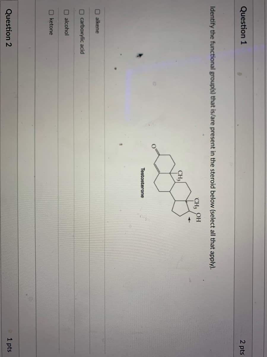 Question 1
2 pts
Identify the functional group(s) that is/are present in the steroid below (select all that apply).
CH OH
CH3
Testosterone
O alkene
O carboxylic acid
O alcohol
O ketone
Question 2
1 pts
