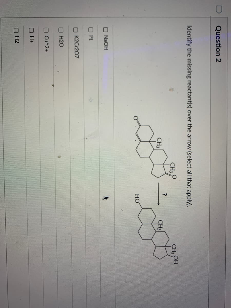 Question 2
Identify the missing reactant(s) over the arrow (select all that apply).
CH3
CH OH
CH3
CH3
HO
O N2OH
O Pt
O K2Cr207
O H20
O Cu^2+
O H+
O H2
