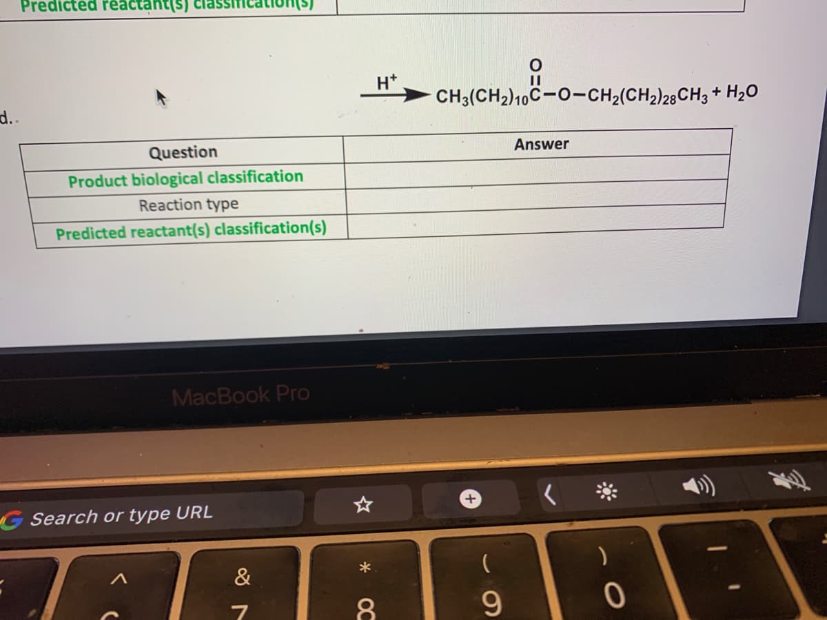 Predicted reactant(s) cias
H*
CH3(CH2)10C-0-CH2(CH2)28CH3 + H20
d..
Question
Answer
Product biological classification
Reaction type
Predicted reactant(s) classification(s)
MacBook Pro
G Search or type URL
&
7
8.
9.
OC
