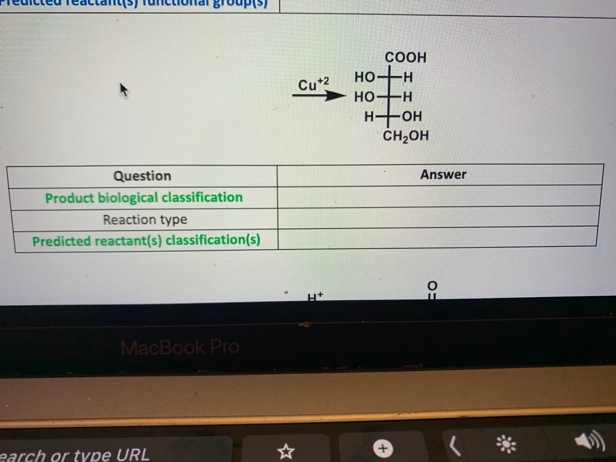 COOH
но
Cu+2
HO- H
H OH
CH2OH
Question
Answer
Product biological classification
Reaction type
Predicted reactant(s) classification(s)
MacBook Pro
earch or type URL
+
