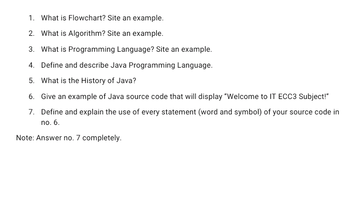 1. What is Flowchart? Site an example.
2. What is Algorithm? Site an example.
3. What is Programming Language? Site an example.
4. Define and describe Java Programming Language.
5. What is the History of Java?
6. Give an example of Java source code that will display "Welcome to IT ECC3 Subject!"
7. Define and explain the use of every statement (word and symbol) of your source code in
no. 6.
Note: Answer no. 7 completely.
