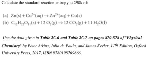 Calculate the standard reaction entropy at 298k of:
(a) Zn(s) + Cu²*(aq) → Zn"(aq) + Cu(s)
(b) CH,0(s) +12 0,(g) → 12 CO,(g) +11 H,0(1)
Use the data given in Table 2C.6 and Table 2C.7 on pages 870-878 of "Physical
Chemistry" by Peter Atkins, Julio de Paula, and James Keeler, 11th Edition, Oxford
University Press, 2017, ISBN 9780198769866.
