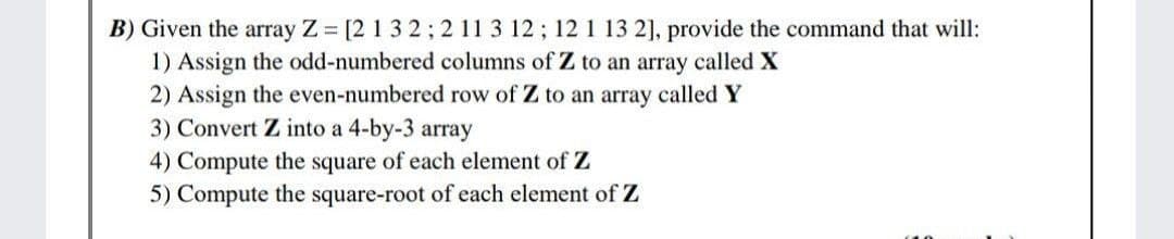 B) Given the array Z [2 1 3 2; 2 11 3 12; 12 1 13 2], provide the command that will:
1) Assign the odd-numbered columns of Z to an array called X
2) Assign the even-numbered row of Z to an array called Y
3) Convert Z into a 4-by-3 array
4) Compute the square of each element of Z
5) Compute the square-root of each element of Z

