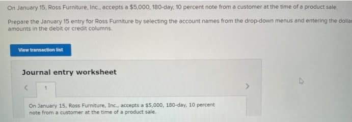 On January 15, Ross Furniture, Inc., accepts a $5,000, 180-day, 10 percent note from a customer at the time of a product sale.
Prepare the January 15 entry for Ross Furniture by selecting the account names from the drop-down menus and entering the dollam
amounts in the debit or credit columns.
View transaction list
Journal entry worksheet
1.
On January 15, Ross Furniture, Inc., accepts a $5,000, 180-day, 10 percent
note from a customer at the time of a product sale.
