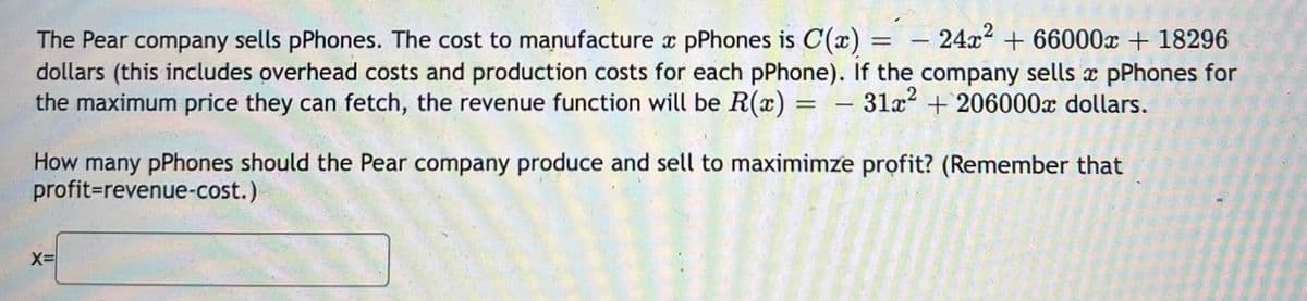 = – 24x² + 66000x + 18296
The Pear company sells pPhones. The cost to manufacture x pPhones is C(x)
dollars (this includes overhead costs and production costs for each pPhone). If the company sells x pPhones for
the maximum price they can fetch, the revenue function will be R(x) = - 31a² + 206000x dollars.
%3D
%3D
How many pPhones should the Pear company produce and sell to maximimze profit? (Remember that
profit=revenue-cost.)
