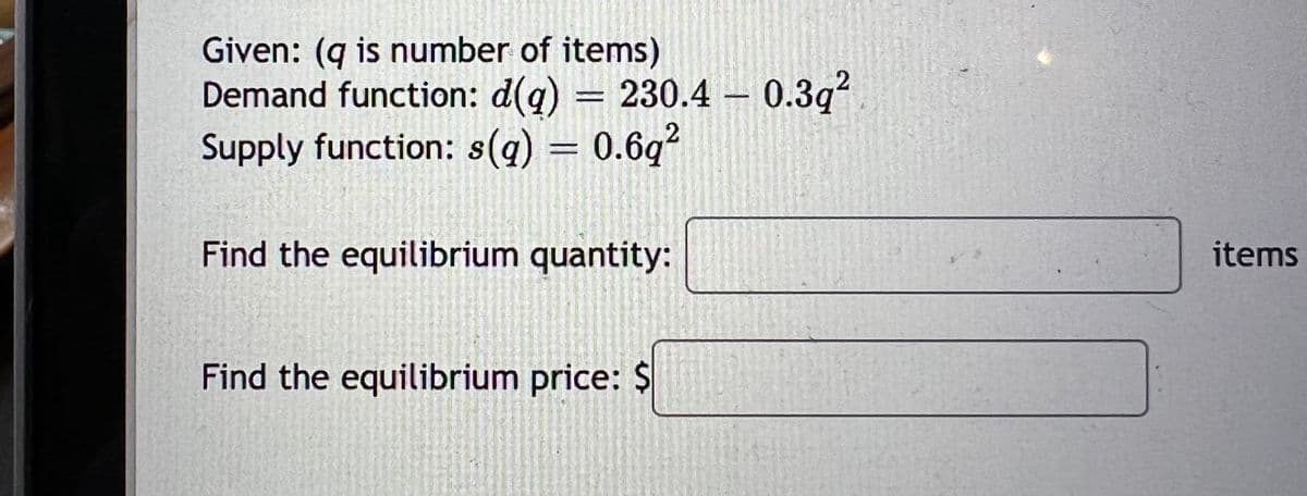 Given: (q is number of items)
Demand function: d(g)
= 230.4 – 0.3q?
Supply function: s(q) = 0.6g?
Find the equilibrium quantity:
items
Find the equilibrium price: $
