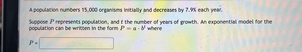 A population numbers 15,000 organisms initially and decreases by 7.9% each year.
Suppose P represents population, and t the number of years of growth. An exponential model for the
population can be written in the form P = a · bt where
P =
%3D
