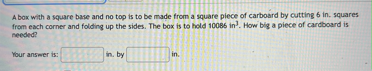 A box with a square base and no top is to be made from a square piece of carboard by cutting 6 in. squares
from each corner and folding up the sides. The box is to hold 10086 in. How big a piece of cardboard is
needed?
in. by
in.
Your answer is:
