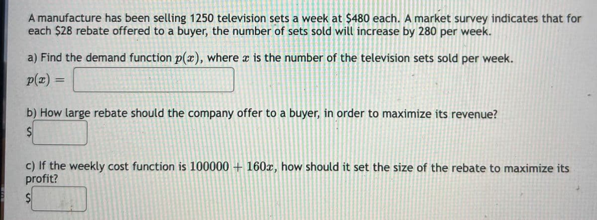 A manufacture has been selling 1250 television sets a week at $480 each. A market survey indicates that for
each $28 rebate offered to a buyer, the number of sets sold will increase by 280 per week.
a) Find the demand function p(x), where x is the number of the television sets sold
per
week.
p(x) =
%3D
b) How large rebate should the company offer to a buyer, in order to maximize its revenue?
c) If the weekly cost function is 100000 + 160x, how should it set the size of the rebate to maximize its
profit?
%24
