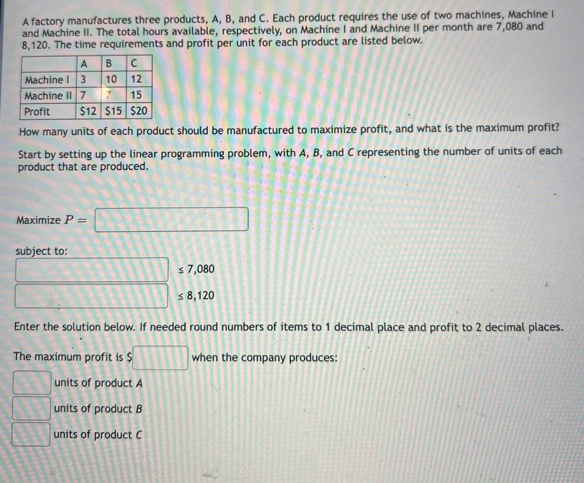 A factory manufactures three products, A, B, and C. Each product requires the use of two machines, Machine I
and Machine II. The total hours available, respectively, on Machine I and Machine II per month are 7,080 and
8,120. The time requirements and profit per unit for each product are listed below.
B C
Machine I 3 10
Machine II 717
12
15
Profit
$12 $15 $20
How many units of each product should be manufactured to maximize profit, and what is the maximum profit?
Start by setting up the linear programming problem, with A, B, and C representing the number of units of each
product that are produced.
Maximize P =
%3D
subject to:
s 7,080
< 8,120
Enter the solution below. If needed round numbers of items to 1 decimal place and profit to 2 decimal places.
The maximum profit is $
when the company produces:
units of product A
units of product B
units of product C
