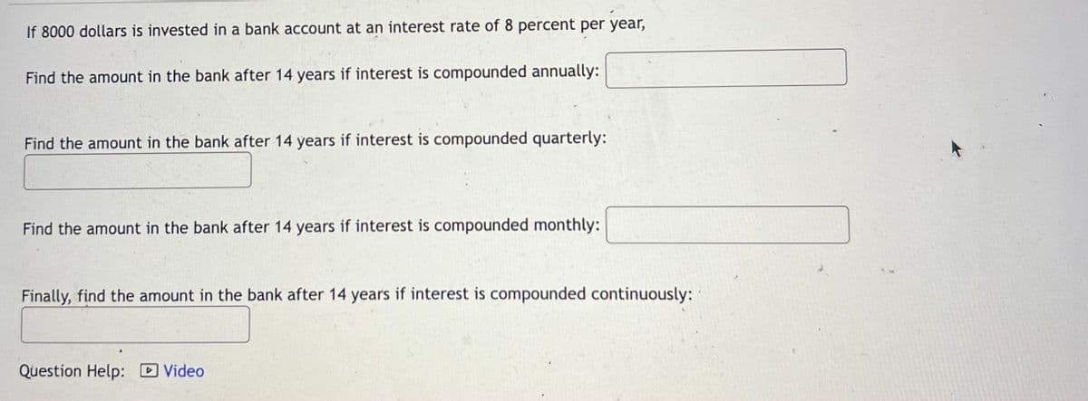 If 8000 dollars is invested in a bank account at an interest rate of 8 percent per year,
Find the amount in the bank after 14 years if interest is compounded annually:
Find the amount in the bank after 14 years if interest is compounded quarterly:
Find the amount in the bank after 14 years if interest is compounded monthly:
Finally, find the amount in the bank after 14 years if interest is compounded continuously:
Question Help: D Video
