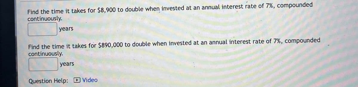 Find the time it takes for $8,900 to double when invested at an annual interest rate of 7%, compounded
continuously.
years
Find the time it takes for $890,000 to double when invested at an annual interest rate of 7%, compounded
continuously.
years
Question Help: D Video

