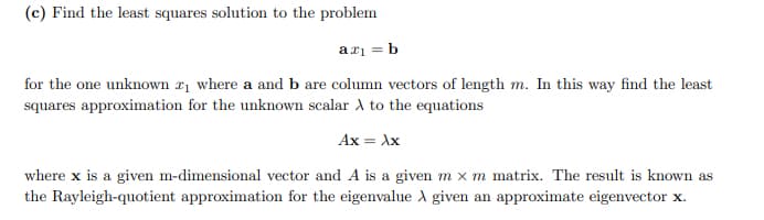 (c) Find the least squares solution to the problem
ax₁ = b
for the one unknown ₁ where a and b are column vectors of length m. In this way find the least
squares approximation for the unknown scalar A to the equations
Ax = xx
where x is a given m-dimensional vector and A is a given m x m matrix. The result is known as
the Rayleigh-quotient approximation for the eigenvalue A given an approximate eigenvector x.