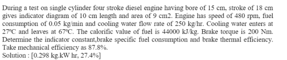 During a test on single cylinder four stroke diesel engine having bore of 15 cm, stroke of 18 cm
gives indicator diagram of 10 cm length and area of 9 cm2. Engine has speed of 480 rpm, fuel
consumption of 0.05 kg/min and cooling water flow rate of 250 kg/hr. Cooling water enters at
27°C and leaves at 67°C. The calorific value of fuel is 44000 kJ/kg. Brake torque is 200 Nm.
Determine the indicator constant,brake specific fuel consumption and brake thermal efficiency.
Take mechanical efficiency as 87.8%.
Solution : [0.298 kg.kW hr, 27.4%]
