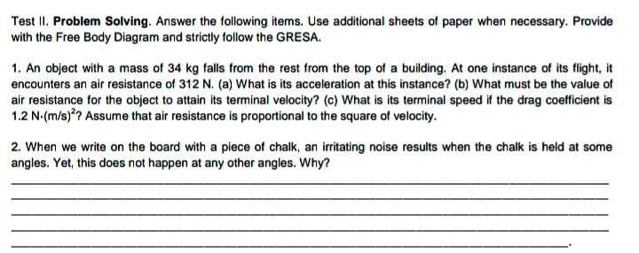 Test II. Problem Solving. Answer the following items. Use additional sheets of paper when necessary. Provide
with the Free Body Diagram and strictly follow the GRESA.
1. An object with a mass of 34 kg falls from the rest from the top of a building. At one instance of its flight, it
encounters an air resistance of 312 N. (a) What is its acceleration at this instance? (b) What must be the value of
air resistance for the object to attain its terminal velocity? (c) What is its terminal speed if the drag coefficient is
1.2 N-(m/s)*? Assume that air resistance is proportional to the square of velocity.
2. When we write on the board with a piece of chalk, an irritating noise results when the chalk is held at some
angles. Yet, this does not happen at any other angles. Why?
