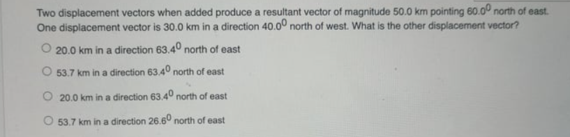 Two displacement vectors when added produce a resultant vector of magnitude 50.0 km pointing 60.00 north of east.
One displacement vector is 30.0 km in a direction 40.0° north of west. What is the other displacement vector?
O 20.0 km in a direction 63.40 north of east
O 53.7 km in a direction 63.40 north of east
20.0 km in a direction 63.40 north of east
O 53.7 km in a direction 26.60 north of east
