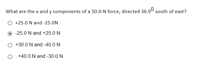 What are the x and y components of a 50.0-N force, directed 36.9° south of east?
+25.0 N and -25.0N
-25.0 N and +25.0 N
+30.0 N and -40.0 N
O. +40.0 N and -30.0 N
