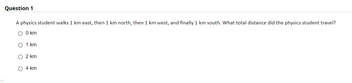 Question 1
A physics student walks 1 km east, then 1 km north, then 1 km west, and finally 1 km south. What total distance did the physics student travel?
O O km
O 1 km
O 2 km
O 4 km
