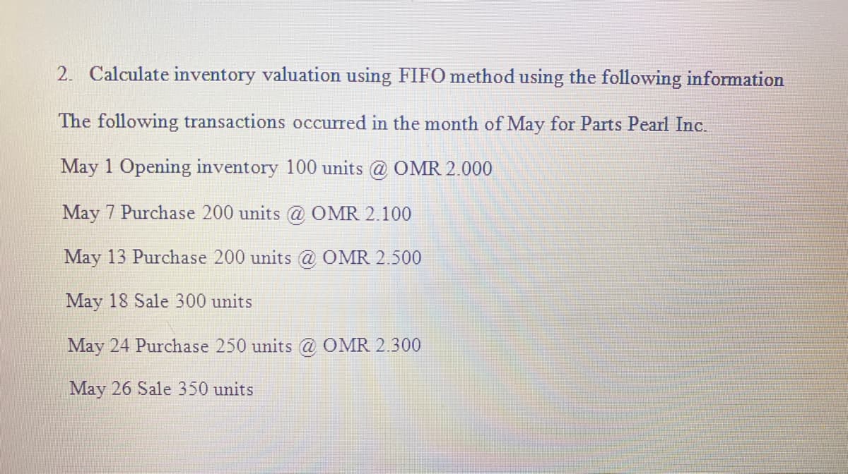 2. Calculate inventory valuation using FIFO method using the following information
The following transactions occurred in the month of May for Parts Pearl Inc.
May 1 Opening inventory 100 units @ OMR 2.000
May 7 Purchase 200 units @ OMR 2.100
May 13 Purchase 200 units @ OMR 2.500
May 18 Sale 300 units
May 24 Purchase 250 units @ OMR 2.300
May 26 Sale 350 units