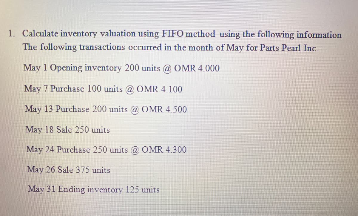 1. Calculate inventory valuation using FIFO method using the following information
The following transactions occurred in the month of May for Parts Pearl Inc.
May 1 Opening inventory 200 units @ OMR 4.000
May 7 Purchase 100 units @ OMR 4.100
May 13 Purchase 200 units @ OMR 4.500
May 18 Sale 250 units
May 24 Purchase 250 units @ OMR 4.300
May 26 Sale 375 units
May 31 Ending inventory 125 units