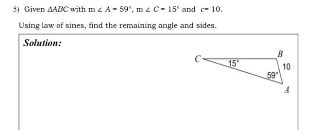 5) Given AABC with m 2 A = 59°, m 2 C = 15° and c= 10.
Using law of sines, find the remaining angle and sides.
Solution:
15°
B
59°
10
A