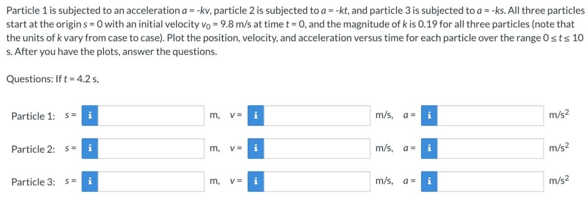 Particle 1 is subjected to an acceleration a = -kv, particle 2 is subjected to a = -kt, and particle 3 is subjected to a = -ks. All three particles
start at the origins=0 with an initial velocity vo = 9.8 m/s at time t = 0, and the magnitude of k is 0.19 for all three particles (note that
the units of k vary from case to case). Plot the position, velocity, and acceleration versus time for each particle over the range 0≤t≤ 10
s. After you have the plots, answer the questions.
Questions: If t = 4.2 s,
Particle 1: S= i
Particle 2: S=
Particle 3:
i
S= i
m, V= i
m, V=
3
m,
i
V= i
m/s, a =
m/s,
i
a = i
m/s, a = i
m/s²
m/s²
m/s²