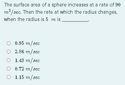 The surface area of a sphere increases at a rate of 90
m?/sec. Then the rate at which the radius changes,
when the radius is 5 m is
O 0.95 m/sec
O 2.86 m/sec
O 1.43 m/sec
O 0.72 m/sec
O 1.15 m/sec
