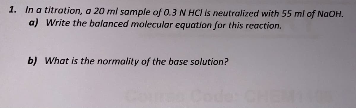 1. In a titration, a 20 ml sample of 0.3 N HCI is neutralized with 55 ml of NaOH.
a) Write the balanced molecular equation for this reaction.
b) What is the normality of the base solution?
Code:
