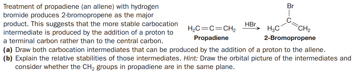 Treatment of propadiene (an allene) with hydrogen
bromide produces 2-bromopropene as the major
product. This suggests that the more stable carbocation
intermediate is produced by the addition of a proton to
Br
HBr.
H2C=C=CH,
H3C
CH2
a terminal carbon rather than to the central carbon.
Propadiene
2-Bromopropene
(a) Draw both carbocation intermediates that can be produced by the addition of a proton to the allene.
(b) Explain the relative stabilities of those intermediates. Hint: Draw the orbital picture of the intermediates and
consider whether the CH, groups in propadiene are in the same plane.
