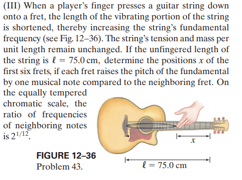 (III) When a player's finger presses a guitar string down
onto a fret, the length of the vibrating portion of the string
is shortened, thereby increasing the string's fundamental
frequency (see Fig. 12–36). The string's tension and mass per
unit length remain unchanged. If the unfingered length of
the string is l = 75.0 cm, determine the positions x of the
first six frets, if each fret raises the pitch of the fundamental
by one musical note compared to the neighboring fret. On
the equally tempered
chromatic scale, the
ratio of frequencies
of neighboring notes
is 21/12
FIGURE 12–36
Problem 43.
l = 75.0 cm
