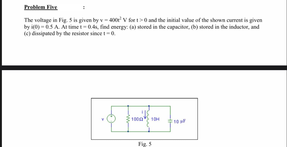 Problem Five
The voltage in Fig. 5 is given by v = 400t² V for t>0 and the initial value of the shown current is given
by i(0) = 0.5 A. At time t = 0.4s, find energy: (a) stored in the capacitor, (b) stored in the inductor, and
(c) dissipated by the resistor since t= 0.
1002
10H
-10 μF
Fig. 5
