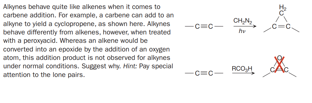 Alkynes behave quite like alkenes when it comes to
carbene addition. For example, a carbene can add to an
alkyne to yield a cyclopropene, as shown here. Alkynes
behave differently from alkenes, however, when treated
with a peroxyacid. Whereas an alkene would be
converted into an epoxide by the addition of an oxygen
atom, this addition product is not observed for alkynes
under normal conditions. Suggest why. Hint: Pay special
attention to the lone pairs.
CH,N2
C=C
hv
RCO3H
-C=C-
