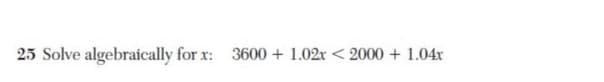 25 Solve algebraically for x: 3600 + 1.02r < 2000 + 1.04x
