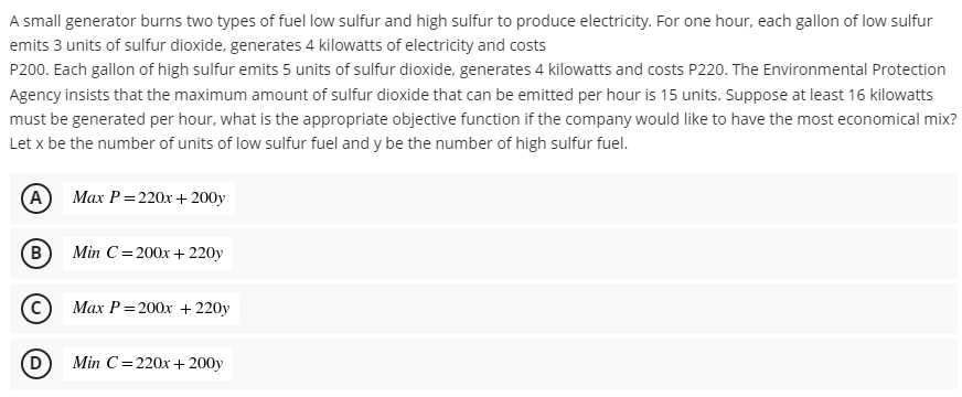 A small generator burns two types of fuel low sulfur and high sulfur to produce electricity. For one hour, each gallon of low sulfur
emits 3 units of sulfur dioxide, generates 4 kilowatts of electricity and costs
P200. Each gallon of high sulfur emits 5 units of sulfur dioxide, generates 4 kilowatts and costs P220. The Environmental Protection
Agency insists that the maximum amount of sulfur dioxide that can be emitted per hour is 15 units. Suppose at least 16 kilowatts
must be generated per hour, what is the appropriate objective function if the company would like to have the most economical mix?
Let x be the number of units of low sulfur fuel and y be the number of high sulfur fuel.
(A) Max P = 220x+ 200y
(B) Min C=200x + 220y
Max P=200x + 220y
(D)
Min C 220x+ 200y