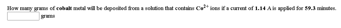 How many grams of cobalt metal will be deposited from a solution that contains Co2+ ions if a current of 1.14 A is applied for 59.3 minutes.
grams
