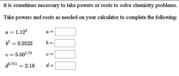 It is sometimes necessary to take powers or roots to solve chemistry problems.
Take powers and roots as needed on your calculator to complete the following:
a = 1.123
a =
b = 0.0522
b =
c = 5.001.74
c =
d0.711
2.18
d =
