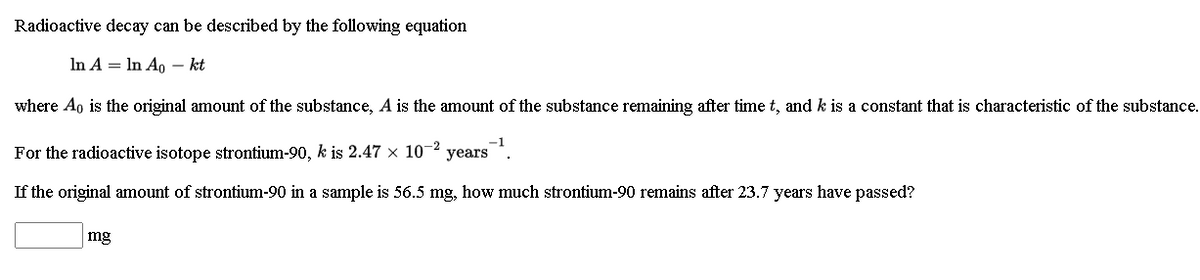 Radioactive decay can be described by the following equation
In A = In A, – kt
where Ao is the original amout of the substance, A is the amount of the substance remaining after time t, and k is a constant that is characteristic of the substance.
For the radioactive isotope strontium-90, k is 2.47 x 10-2
yеars
If the original amount of strontium-90 in a sample is 56.5 mg, how much strontium-90 remains after 23.7 years have passed?
mg
