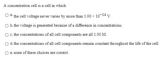 A concentration cell is a cell in which
O a the cell voltage never varies by more than 1.00 x 10-14 v.
Ob. the voltage is generated because of a difference in concentrations.
Oc the concentrations of all cell components are all 1.00 M.
Od. the concentrations of all cell components remain constant throughout the life of the cell.
O e. none of these choices are correct.
