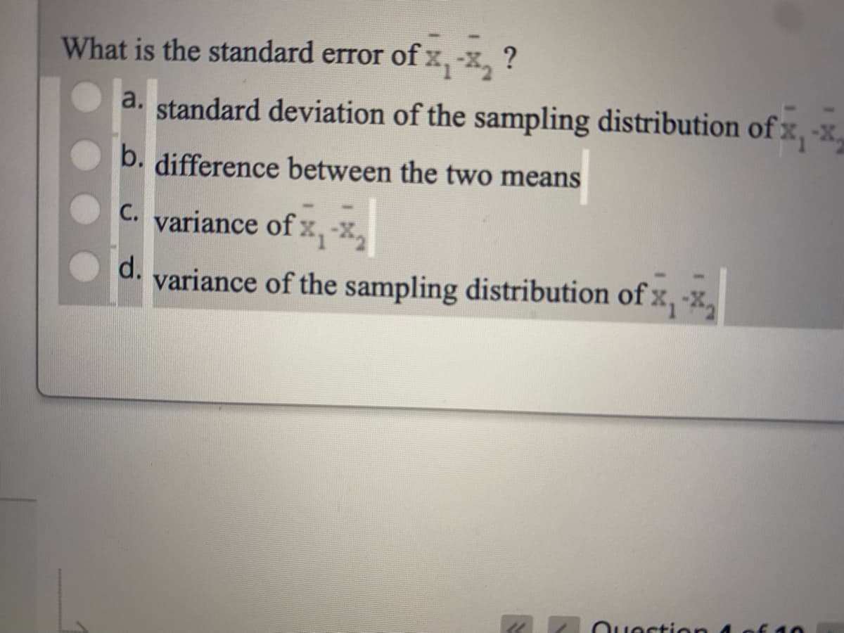 What is the standard error of x, x, ?
a. standard deviation of the sampling distribution of x, -x,
b. difference between the two means
C. variance of x,-x,
d.
variance of the sampling distribution of x, -x,
Duortion
