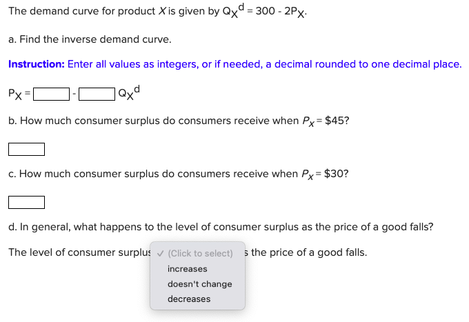 The demand curve for product X is given by Qxd = 300 - 2Px.
a. Find the inverse demand curve.
Instruction: Enter all values as integers, or if needed, a decimal rounded to one decimal place.
Px
b. How much consumer surplus do consumers receive when Px = $45?
c. How much consumer surplus do consumers receive when Px= $30?
d. In general, what happens to the level of consumer surplus as the price of a good falls?
The level of consumer surplus v (Click to select) 5 the price of a good falls.
increases
doesn't change
decreases
