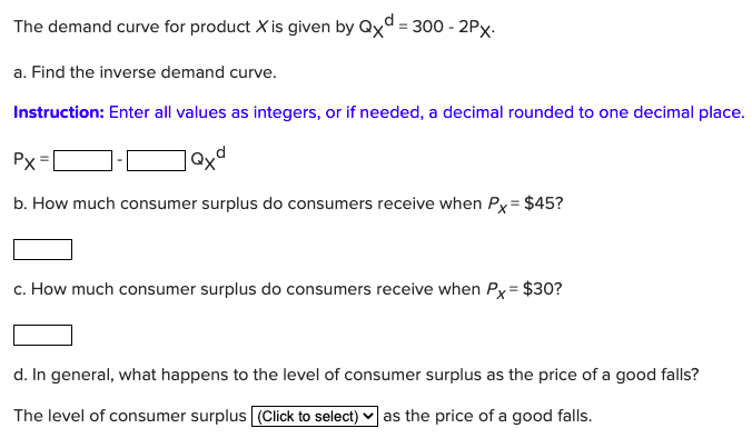 The demand curve for product X is given by Qxd = 300 - 2Px.
a. Find the inverse demand curve.
Instruction: Enter all values as integers, or if needed, a decimal rounded to one decimal place.
Px
b. How much consumer surplus do consumers receive when Px = $45?
c. How much consumer surplus do consumers receive when Px= $30?
d. In general, what happens to the level of consumer surplus as the price of a good falls?
The level of consumer surplus (Click to select) ♥ as the price of a good falls.
