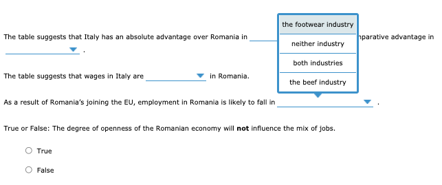 the footwear industry
The table suggests that Italy has an absolute advantage over Romania in
hparative advantage in
neither industry
both industries
The table suggests that wages in Italy are
in Romania.
the beef industry
As a result of Romania's joining the EU, employment in Romania is likely to fall in
True or False: The degree of openness of the Romanian economy will not influence the mix of jobs.
True
False
