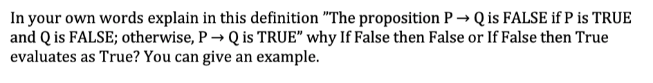 In your own words explain in this definition "The proposition P → Q is FALSE if P is TRUE
and Q is FALSE; otherwise, P→ Q is TRUE" why If False then False or If False then True
evaluates as True? You can give an example.
