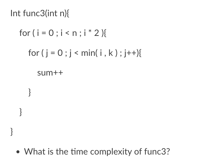 Int func3(int n)}{
for (i = 0; i<n;i * 2 ){
for (j = 0;j< min( i , k); j++){
sum++
}
}
}
• What is the time complexity of func3?
