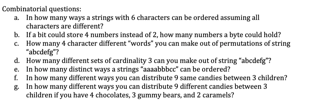 Combinatorial questions:
In how many ways a strings with 6 characters can be ordered assuming all
characters are different?
а.
b. If a bit could store 4 numbers instead of 2, how many numbers a byte could hold?
How many 4 character different "words" you can make out of permutations of string
"abcdefg"?
d. How many different sets of cardinality 3 can you make out of string “abcdefg"?
In how many distinct ways a strings "aaaabbbcc" can be ordered?
In how many different ways you can distribute 9 same candies between 3 children?
In how many different ways you can distribute 9 different candies between 3
с.
е.
f.
g.
children if you have 4 chocolates, 3 gummy bears, and 2 caramels?
