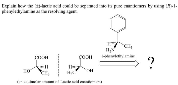 Explain how the (±)-lactic acid could be separated into its pure enantiomers by using (R)-1-
phenylethylamine as the resolving agent.
CH3
H,N
СООН
СООН
1-phenylethylamine
?
H
HO
CH3
H3C
OH
(an equimolar amount of Lactic acid enantiomers)
