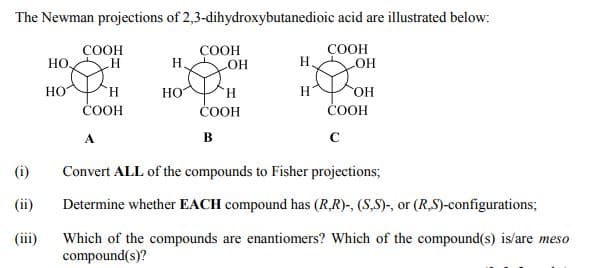 The Newman projections of 2,3-dihydroxybutanedioic acid are illustrated below:
COOH
COOH
HO
COOH
Н.
H.
OH
H.
ČOOH
HO
H.
H
ČOOH
čOOH
в
(i)
Convert ALL of the compounds to Fisher projections;
(ii)
Determine whether EACH compound has (RR)-, (S,S)-, or (R,S)-configurations;
Which of the compounds are enantiomers? Which of the compound(s) is/are meso
compound(s)?
(iii)
